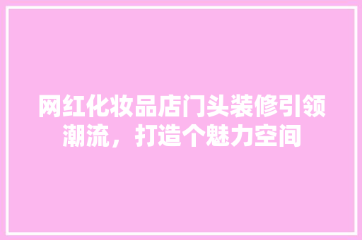 网红化妆品店门头装修引领潮流，打造个魅力空间