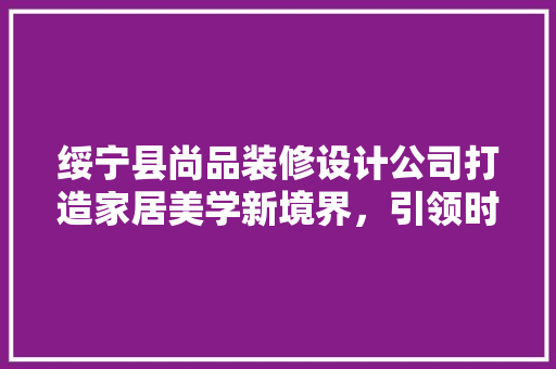 绥宁县尚品装修设计公司打造家居美学新境界，引领时尚潮流
