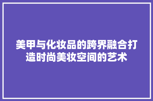 美甲与化妆品的跨界融合打造时尚美妆空间的艺术
