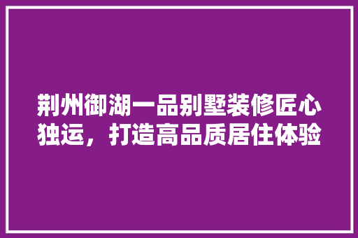 荆州御湖一品别墅装修匠心独运，打造高品质居住体验