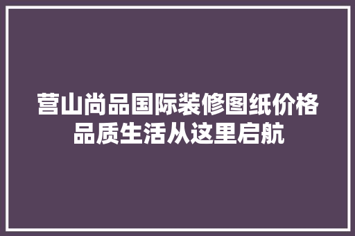 营山尚品国际装修图纸价格品质生活从这里启航