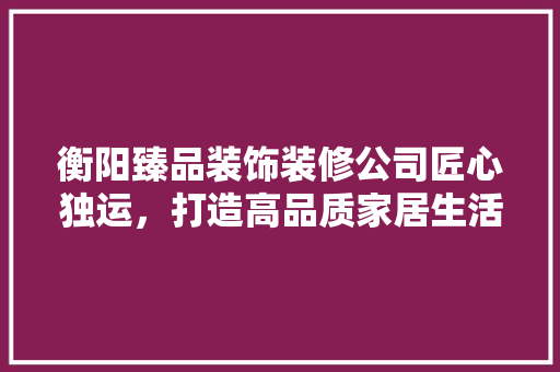 衡阳臻品装饰装修公司匠心独运，打造高品质家居生活