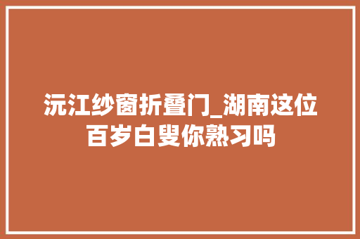 沅江纱窗折叠门_湖南这位百岁白叟你熟习吗