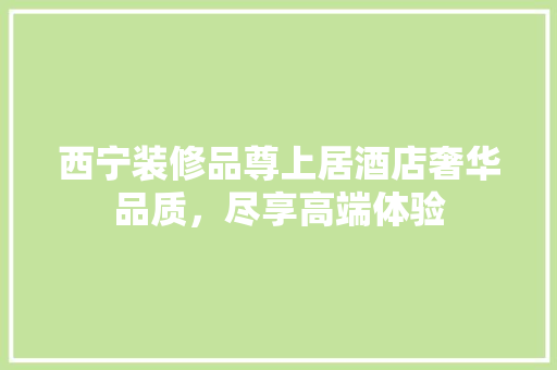 西宁装修品尊上居酒店奢华品质，尽享高端体验
