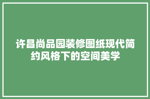 许昌尚品园装修图纸现代简约风格下的空间美学