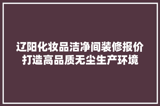 辽阳化妆品洁净间装修报价打造高品质无尘生产环境