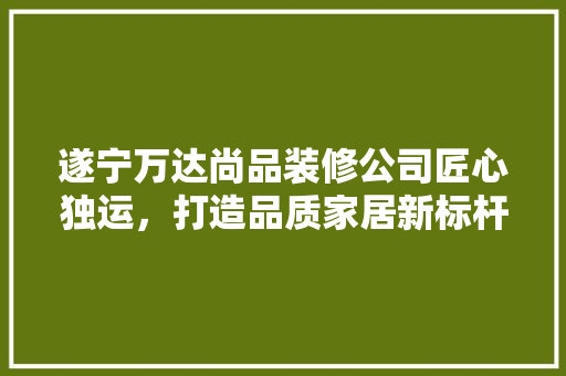 遂宁万达尚品装修公司匠心独运，打造品质家居新标杆