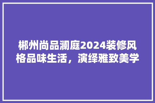 郴州尚品澜庭2024装修风格品味生活，演绎雅致美学