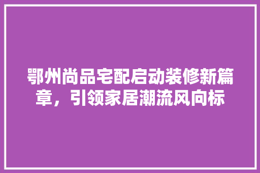 鄂州尚品宅配启动装修新篇章，引领家居潮流风向标