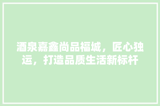 酒泉嘉鑫尚品福城，匠心独运，打造品质生活新标杆