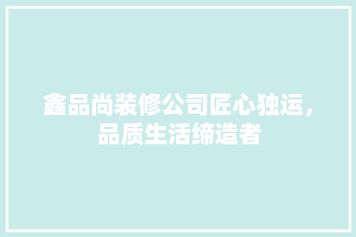 鑫品尚装修公司匠心独运，品质生活缔造者