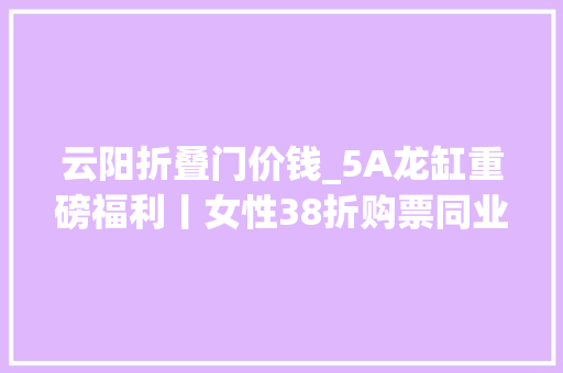 云阳折叠门价钱_5A龙缸重磅福利丨女性38折购票同业男士半价优惠
