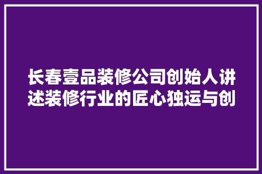 长春壹品装修公司创始人讲述装修行业的匠心独运与创新之路