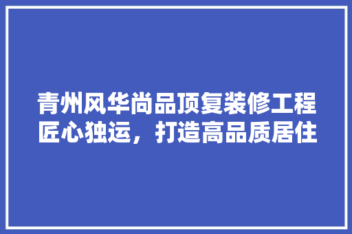 青州风华尚品顶复装修工程匠心独运，打造高品质居住空间