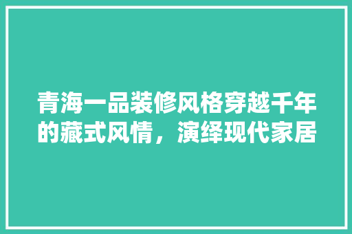 青海一品装修风格穿越千年的藏式风情，演绎现代家居美学