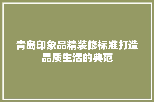 青岛印象品精装修标准打造品质生活的典范