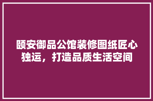 颐安御品公馆装修图纸匠心独运，打造品质生活空间