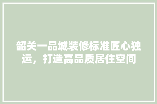 韶关一品城装修标准匠心独运，打造高品质居住空间