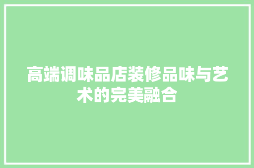 高端调味品店装修品味与艺术的完美融合