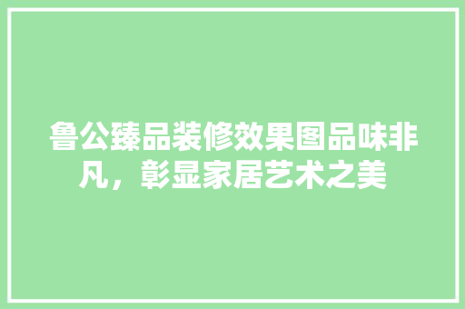 鲁公臻品装修效果图品味非凡，彰显家居艺术之美