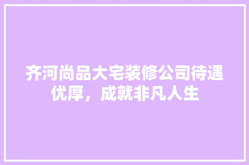 齐河尚品大宅装修公司待遇优厚，成就非凡人生