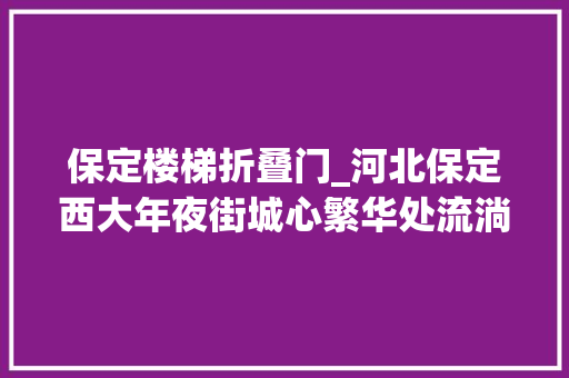 保定楼梯折叠门_河北保定西大年夜街城心繁华处流淌着古韵与诗意