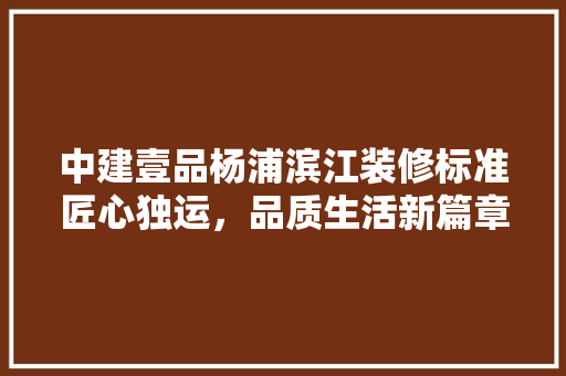 中建壹品杨浦滨江装修标准匠心独运，品质生活新篇章