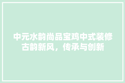 中元水韵尚品宝鸡中式装修古韵新风，传承与创新