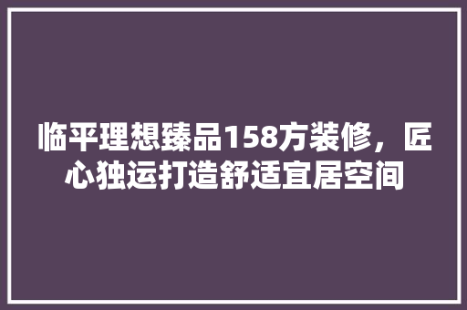 临平理想臻品158方装修，匠心独运打造舒适宜居空间