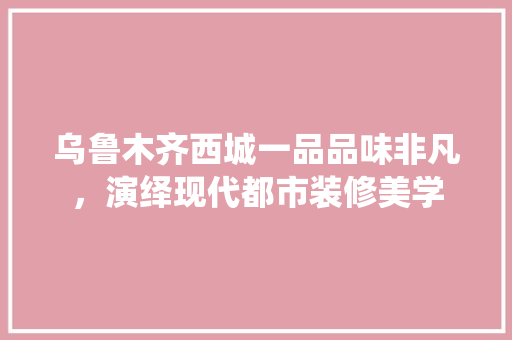 乌鲁木齐西城一品品味非凡，演绎现代都市装修美学