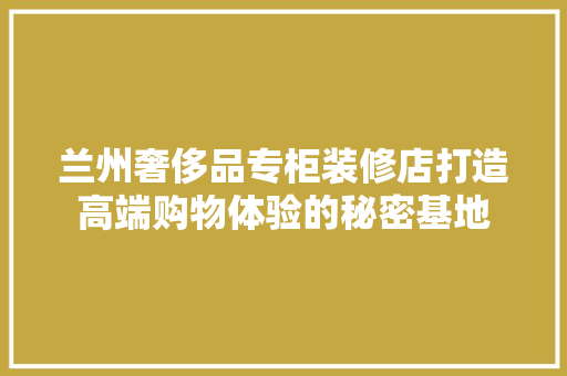 兰州奢侈品专柜装修店打造高端购物体验的秘密基地
