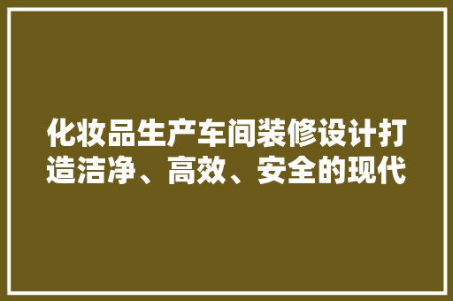 化妆品生产车间装修设计打造洁净、高效、安全的现代化生产环境