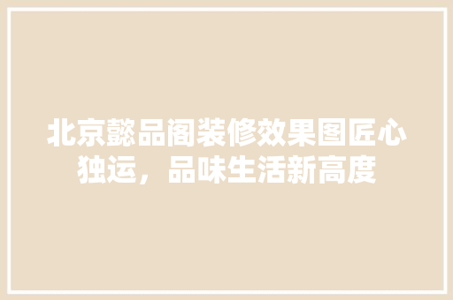 北京懿品阁装修效果图匠心独运，品味生活新高度