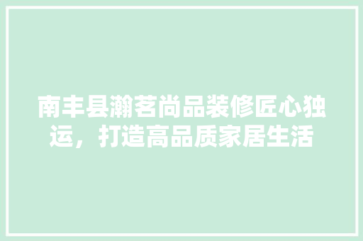 南丰县瀚茗尚品装修匠心独运，打造高品质家居生活