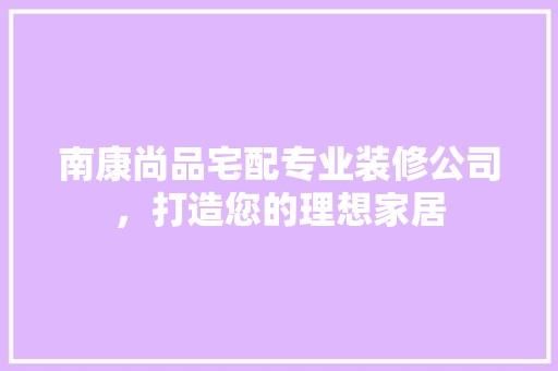 南康尚品宅配专业装修公司，打造您的理想家居