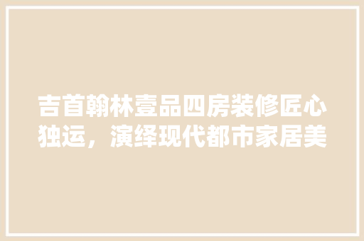 吉首翰林壹品四房装修匠心独运，演绎现代都市家居美学