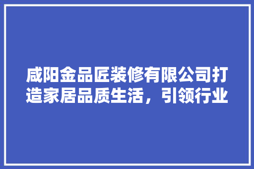咸阳金品匠装修有限公司打造家居品质生活，引领行业新潮流