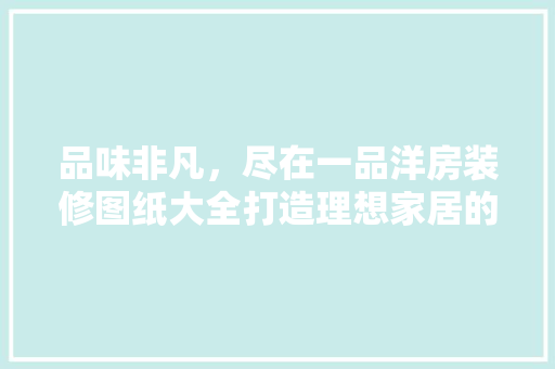 品味非凡，尽在一品洋房装修图纸大全打造理想家居的完美指南