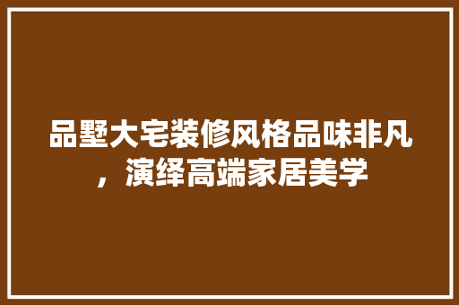品墅大宅装修风格品味非凡，演绎高端家居美学