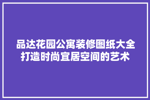 品达花园公寓装修图纸大全打造时尚宜居空间的艺术