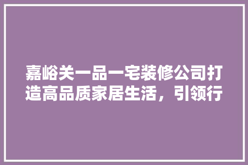 嘉峪关一品一宅装修公司打造高品质家居生活，引领行业新风尚