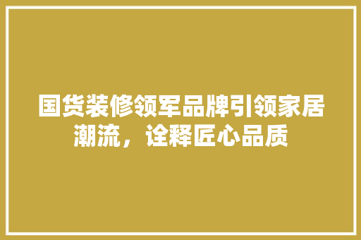 国货装修领军品牌引领家居潮流，诠释匠心品质