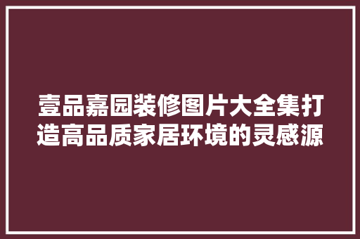 壹品嘉园装修图片大全集打造高品质家居环境的灵感源泉