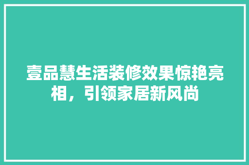 壹品慧生活装修效果惊艳亮相，引领家居新风尚