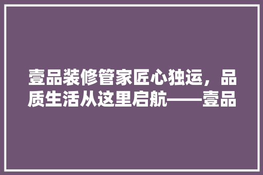 壹品装修管家匠心独运，品质生活从这里启航——壹品装修管家客服电话的神奇魅力