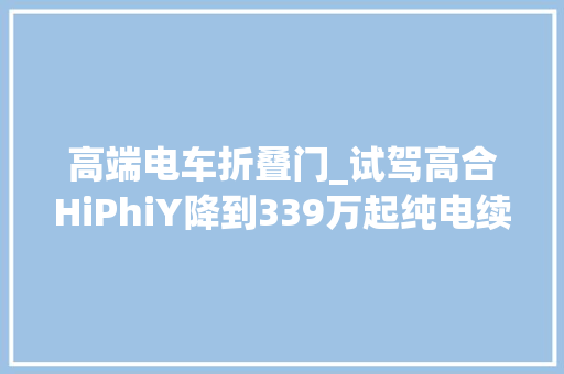 高端电车折叠门_试驾高合HiPhiY降到339万起纯电续航810公里…展翼门真绝了