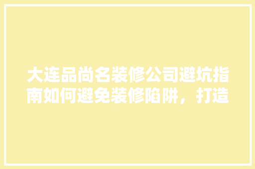 大连品尚名装修公司避坑指南如何避免装修陷阱，打造理想家居