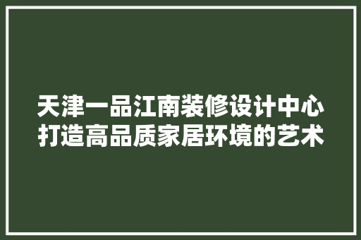 天津一品江南装修设计中心打造高品质家居环境的艺术殿堂