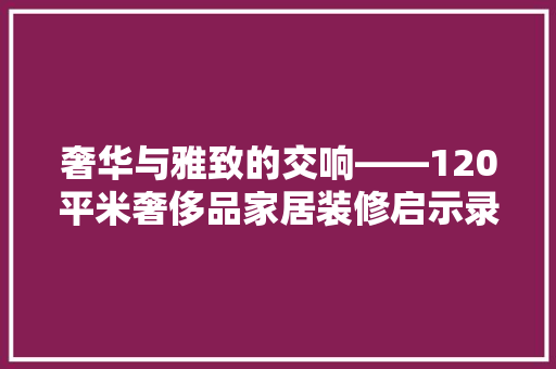 奢华与雅致的交响——120平米奢侈品家居装修启示录
