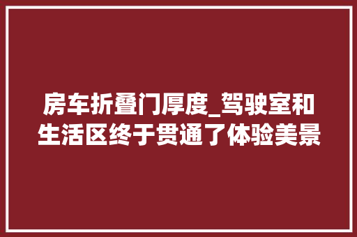 房车折叠门厚度_驾驶室和生活区终于贯通了体验美景美家H300平头房车